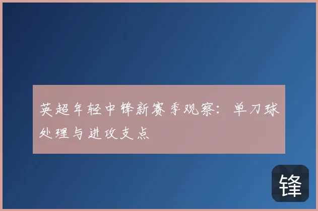 英超年轻中锋新赛季观察：单刀球处理与进攻支点